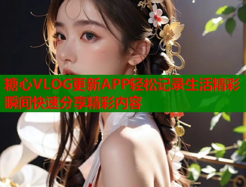 糖心VLOG更新APP轻松记录生活精彩瞬间快速分享精彩内容