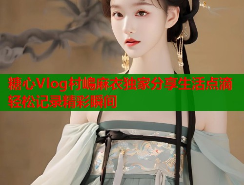 糖心Vlog村嶋麻衣独家分享生活点滴轻松记录精彩瞬间