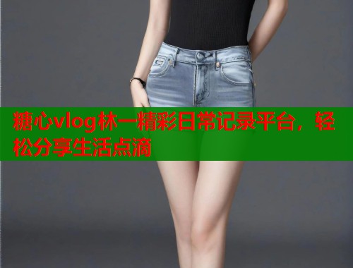 糖心vlog林一精彩日常记录平台，轻松分享生活点滴