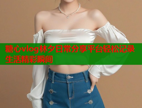 糖心vlog林夕日常分享平台轻松记录生活精彩瞬间