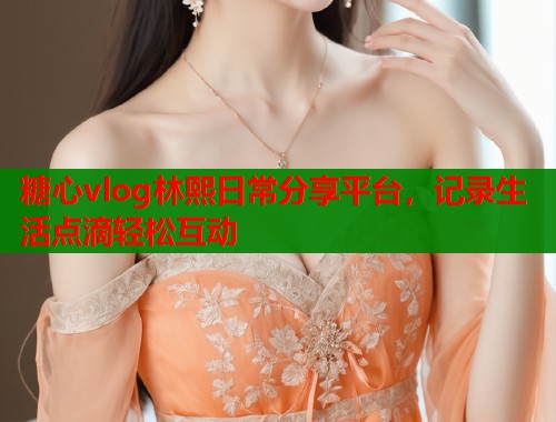 糖心vlog林熙日常分享平台，记录生活点滴轻松互动