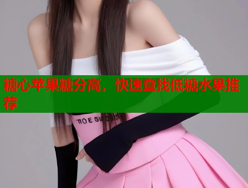 糖心苹果糖分高，快速查找低糖水果推荐