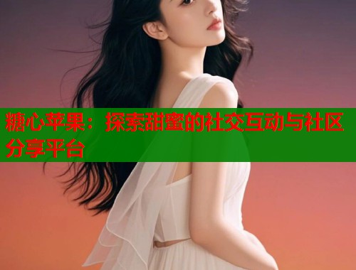 糖心苹果：探索甜蜜的社交互动与社区分享平台
