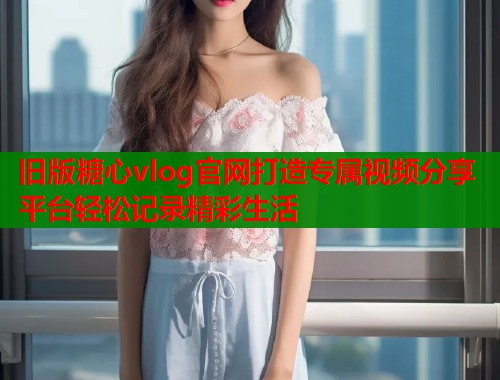 旧版糖心vlog官网打造专属视频分享平台轻松记录精彩生活