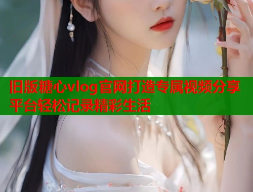旧版糖心vlog官网打造专属视频分享平台轻松记录精彩生活