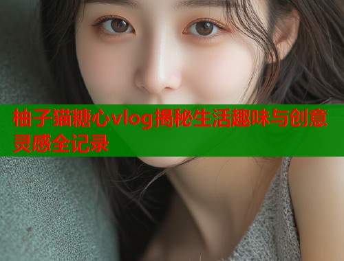 柚子猫糖心vlog揭秘生活趣味与创意灵感全记录