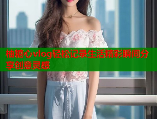 柚糖心vlog轻松记录生活精彩瞬间分享创意灵感