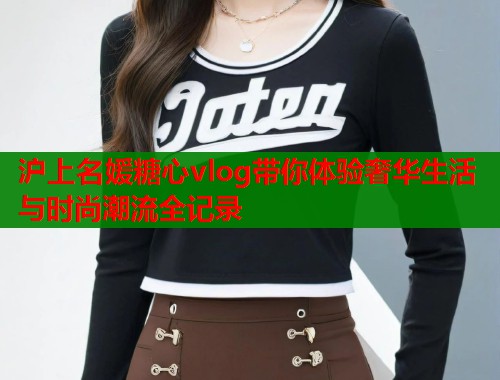 沪上名媛糖心vlog带你体验奢华生活与时尚潮流全记录