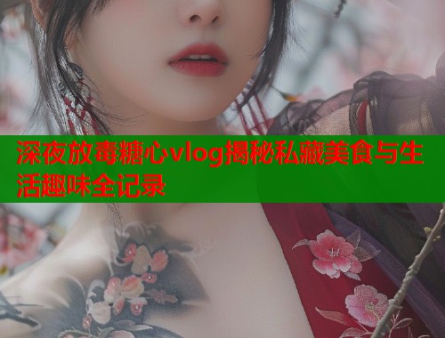 深夜放毒糖心vlog揭秘私藏美食与生活趣味全记录