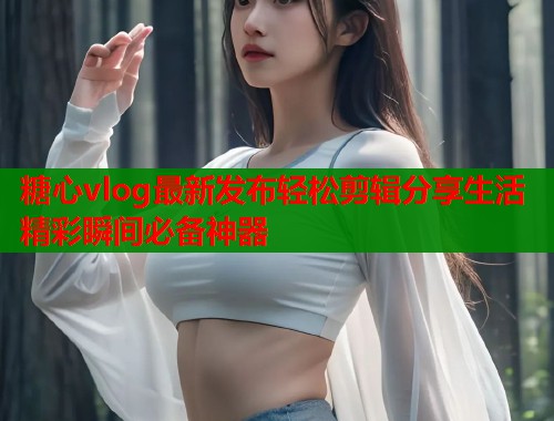 糖心vlog最新发布轻松剪辑分享生活精彩瞬间必备神器