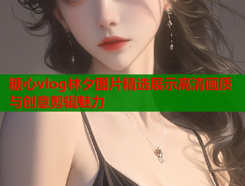 糖心vlog林夕图片精选展示高清画质与创意剪辑魅力
