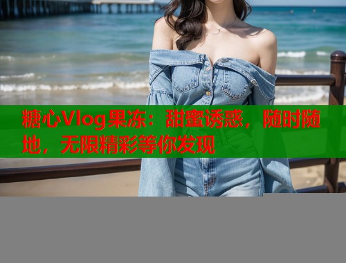 糖心Vlog果冻：甜蜜诱惑，随时随地，无限精彩等你发现