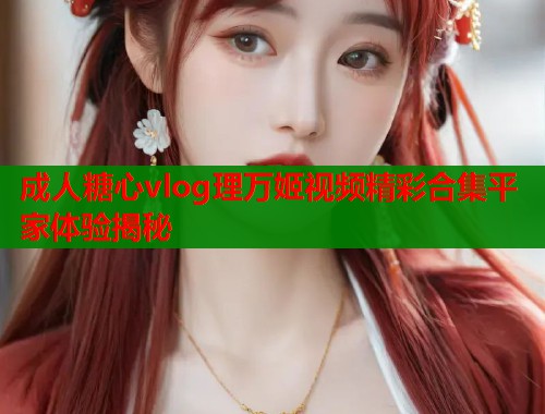 成人糖心vlog理万姬视频精彩合集平家体验揭秘