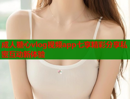 成人糖心vlog视频app七享精彩分享私密互动新体验