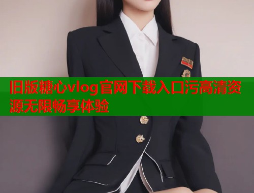 旧版糖心vlog官网下载入口污高清资源无限畅享体验