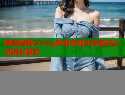晚晚酱糖心vlog带你发现生活美好记录精彩瞬间