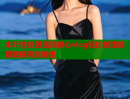 木叶性处理医院糖心vlog轻松管理健康数据高效便捷