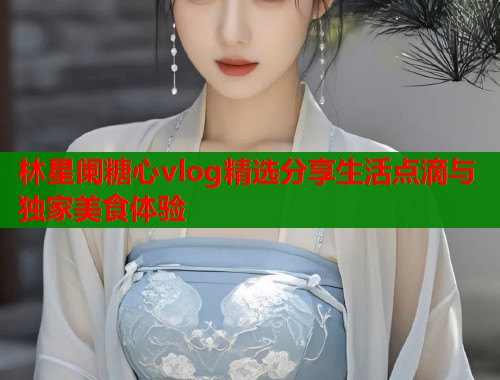 林星阑糖心vlog精选分享生活点滴与独家美食体验