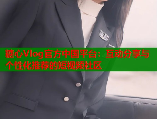 糖心Vlog官方中国平台：互动分享与个性化推荐的短视频社区