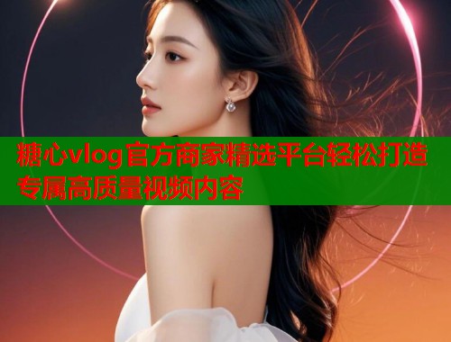 糖心vlog官方商家精选平台轻松打造专属高质量视频内容