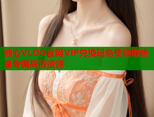 糖心VLOG官网VIP兑换码免费领取畅享专属高清资源