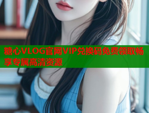 糖心VLOG官网VIP兑换码免费领取畅享专属高清资源