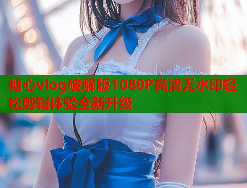 糖心vlog破解版1080P高清无水印轻松剪辑体验全新升级