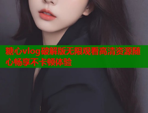 糖心vlog破解版无限观看高清资源随心畅享不卡顿体验