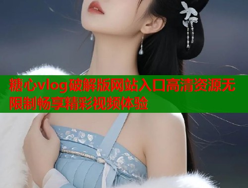 糖心vlog破解版网站入口高清资源无限制畅享精彩视频体验