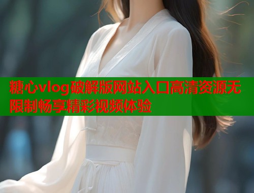 糖心vlog破解版网站入口高清资源无限制畅享精彩视频体验
