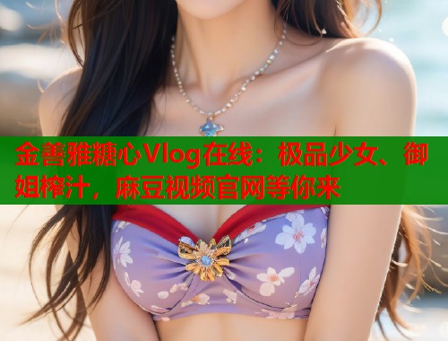 金善雅糖心Vlog在线：极品少女、御姐榨汁，麻豆视频官网等你来