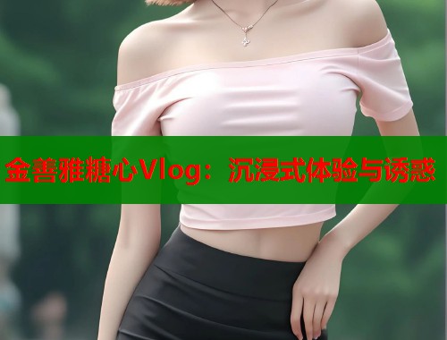 金善雅糖心Vlog：沉浸式体验与诱惑