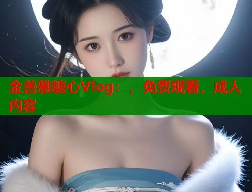 金善雅糖心Vlog：，免费观看，成人内容