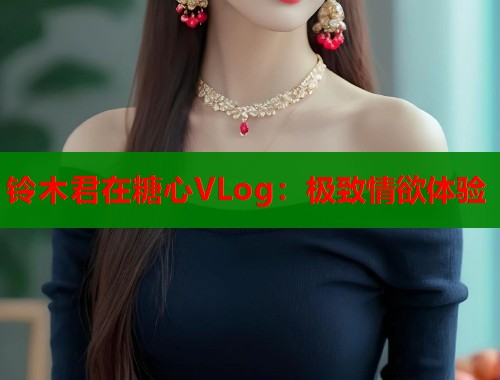 铃木君在糖心VLog：极致情欲体验
