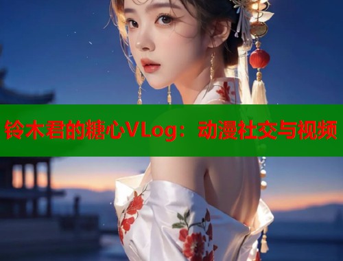 铃木君的糖心VLog：动漫社交与视频