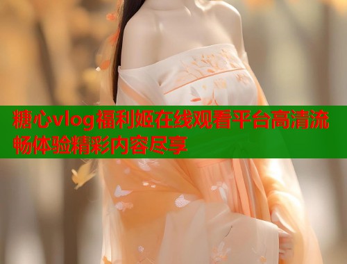 糖心vlog福利姬在线观看平台高清流畅体验精彩内容尽享