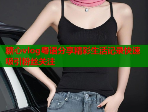 糖心vlog粤语分享精彩生活记录快速吸引粉丝关注