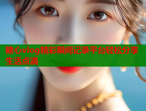 糖心vlog精彩瞬间记录平台轻松分享生活点滴