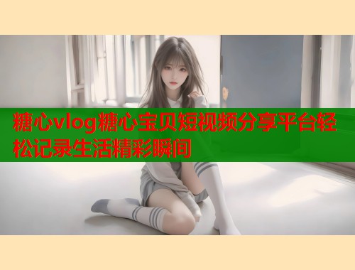 糖心vlog糖心宝贝短视频分享平台轻松记录生活精彩瞬间