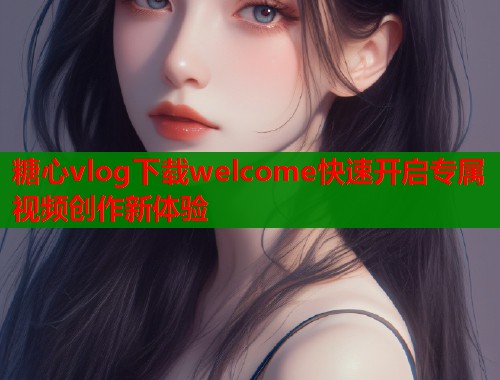 糖心vlog下载welcome快速开启专属视频创作新体验