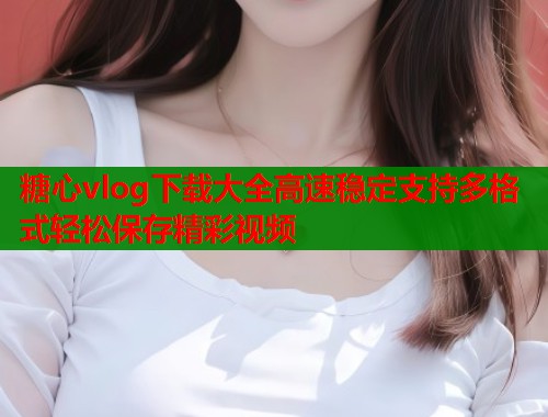 糖心vlog下载大全高速稳定支持多格式轻松保存精彩视频