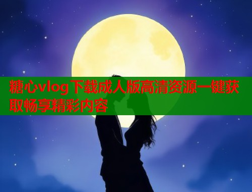 糖心vlog下载成人版高清资源一键获取畅享精彩内容