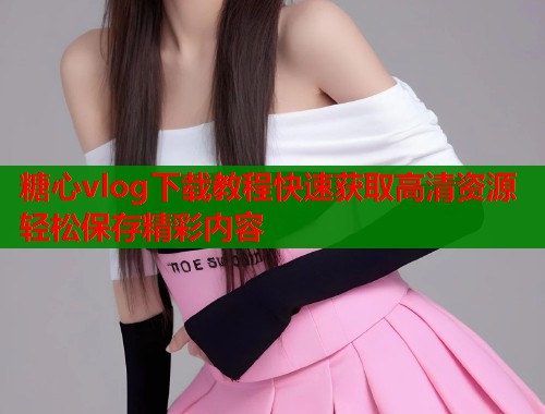 糖心vlog下载教程快速获取高清资源轻松保存精彩内容