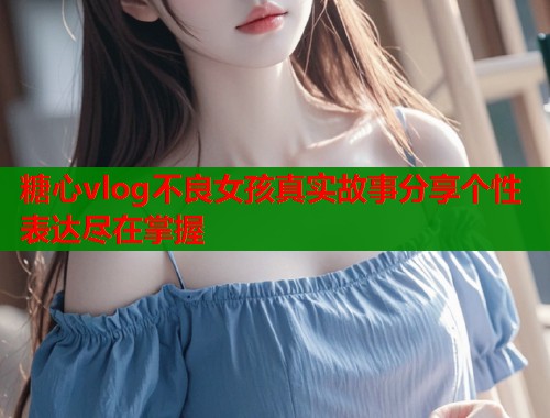 糖心vlog不良女孩真实故事分享个性表达尽在掌握