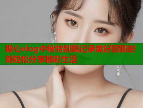 糖心vlog中秋特别篇记录美好团圆时刻轻松分享精彩生活