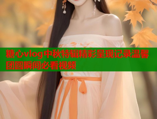 糖心vlog中秋特辑精彩呈现记录温馨团圆瞬间必看视频