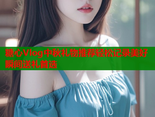 糖心Vlog中秋礼物推荐轻松记录美好瞬间送礼首选
