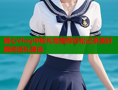 糖心Vlog中秋礼物推荐轻松记录美好瞬间送礼首选