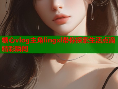 糖心vlog主角lingxl带你探索生活点滴精彩瞬间