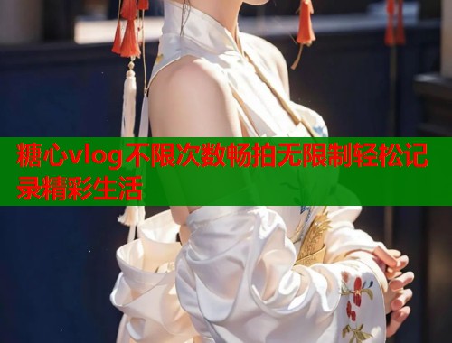 糖心vlog不限次数畅拍无限制轻松记录精彩生活